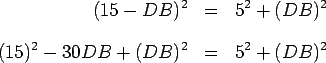 \begin{eqnarray*}
(15-DB)^2 & = & 5^2+(DB)^2 \\ [.3cm] (15)^2-30DB+(DB)^2 & = &
5^2+(DB)^2
\end{eqnarray*}